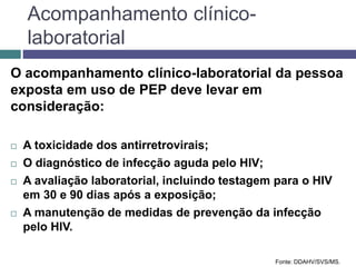 Acompanhamento clínico-
laboratorial
O acompanhamento clínico-laboratorial da pessoa
exposta em uso de PEP deve levar em
consideração:
 A toxicidade dos antirretrovirais;
 O diagnóstico de infecção aguda pelo HIV;
 A avaliação laboratorial, incluindo testagem para o HIV
em 30 e 90 dias após a exposição;
 A manutenção de medidas de prevenção da infecção
pelo HIV.
Fonte: DDAHV/SVS/MS.
 