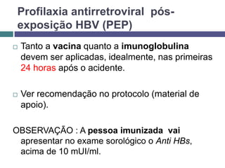 Profilaxia antirretroviral pós-
exposição HBV (PEP)
 Tanto a vacina quanto a imunoglobulina
devem ser aplicadas, idealmente, nas primeiras
24 horas após o acidente.
 Ver recomendação no protocolo (material de
apoio).
OBSERVAÇÃO : A pessoa imunizada vai
apresentar no exame sorológico o Anti HBs,
acima de 10 mUI/ml.
 
