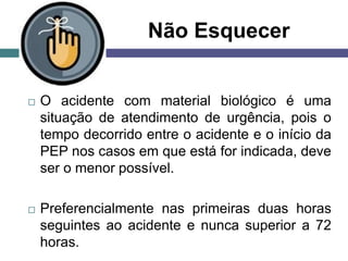 Não Esquecer
 O acidente com material biológico é uma
situação de atendimento de urgência, pois o
tempo decorrido entre o acidente e o início da
PEP nos casos em que está for indicada, deve
ser o menor possível.
 Preferencialmente nas primeiras duas horas
seguintes ao acidente e nunca superior a 72
horas.
 
