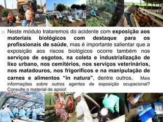  Neste módulo trataremos do acidente com exposição aos
materiais biológicos com destaque para os
profissionais de saúde, mas é importante salientar que a
exposição aos riscos biológicos ocorre também nos
serviços de esgotos, na coleta e industrialização de
lixo urbano, nos cemitérios, nos serviços veterinários,
nos matadouros, nos frigoríficos e na manipulação de
carnes e alimentos “in natura”, dentre outros. Mais
informações sobre outros agentes de exposição ocupacional?
Consulte o material de apoio!
 