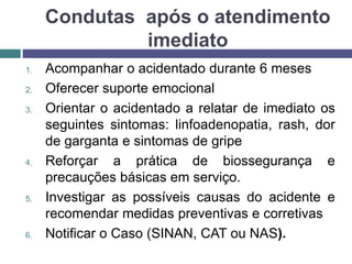 Condutas após o atendimento
imediato
1. Acompanhar o acidentado durante 6 meses
2. Oferecer suporte emocional
3. Orientar o acidentado a relatar de imediato os
seguintes sintomas: linfoadenopatia, rash, dor
de garganta e sintomas de gripe
4. Reforçar a prática de biossegurança e
precauções básicas em serviço.
5. Investigar as possíveis causas do acidente e
recomendar medidas preventivas e corretivas
6. Notificar o Caso (SINAN, CAT ou NAS).
 