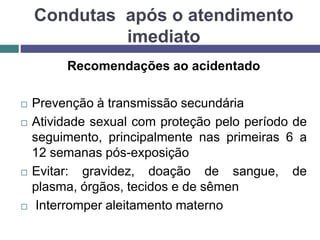 Recomendações ao acidentado
 Prevenção à transmissão secundária
 Atividade sexual com proteção pelo período de
seguimento, principalmente nas primeiras 6 a
12 semanas pós-exposição
 Evitar: gravidez, doação de sangue, de
plasma, órgãos, tecidos e de sêmen
 Interromper aleitamento materno
Condutas após o atendimento
imediato
 