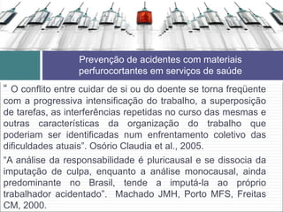 “ O conflito entre cuidar de si ou do doente se torna freqüente
com a progressiva intensificação do trabalho, a superposição
de tarefas, as interferências repetidas no curso das mesmas e
outras características da organização do trabalho que
poderiam ser identificadas num enfrentamento coletivo das
dificuldades atuais”. Osório Claudia et al., 2005.
“A análise da responsabilidade é pluricausal e se dissocia da
imputação de culpa, enquanto a análise monocausal, ainda
predominante no Brasil, tende a imputá-la ao próprio
trabalhador acidentado”. Machado JMH, Porto MFS, Freitas
CM, 2000.
Prevenção de acidentes com materiais
perfurocortantes em serviços de saúde
 
