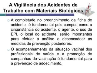 A Vigilância dos Acidentes de
Trabalho com Materiais Biológicos
 A completude no preenchimento da ficha de
acidente é fundamental pois campos como a
circunstância do acidente, o agente, o uso de
EPI, o local do acidente, serão importantes
para efetuar a análise e desencadear as
medidas de prevenção posteriores.
 O acompanhamento da situação vacinal dos
profissionais de saúde e a promoção de
campanhas de vacinação é fundamental para
a prevenção de adoecimento.
 