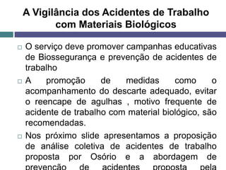 A Vigilância dos Acidentes de Trabalho
com Materiais Biológicos
 O serviço deve promover campanhas educativas
de Biossegurança e prevenção de acidentes de
trabalho
 A promoção de medidas como o
acompanhamento do descarte adequado, evitar
o reencape de agulhas , motivo frequente de
acidente de trabalho com material biológico, são
recomendadas.
 Nos próximo slide apresentamos a proposição
de análise coletiva de acidentes de trabalho
proposta por Osório e a abordagem de
 