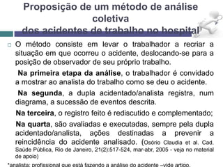 Proposição de um método de análise
coletiva
dos acidentes de trabalho no hospital
 O método consiste em levar o trabalhador a recriar a
situação em que ocorreu o acidente, deslocando-se para a
posição de observador de seu próprio trabalho.
Na primeira etapa da análise, o trabalhador é convidado
a mostrar ao analista do trabalho como se deu o acidente.
Na segunda, a dupla acidentado/analista registra, num
diagrama, a sucessão de eventos descrita.
Na terceira, o registro feito é rediscutido e complementado;
Na quarta, são avaliadas e executadas, sempre pela dupla
acidentado/analista, ações destinadas a prevenir a
reincidência do acidente analisado. (Osório Claudia et al. Cad.
Saúde Pública, Rio de Janeiro, 21(2):517-524, mar-abr, 2005 - veja no material
de apoio)
 
