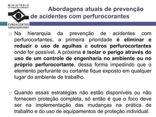Abordagens atuais de prevenção
de acidentes com perfurocorantes
 Na hierarquia da prevenção de acidentes com
perfurocortantes, a primeira prioridade é eliminar e
reduzir o uso de agulhas e outros perfurocortantes
onde for possível. A próxima é isolar o perigo através do
uso de um controle de engenharia no ambiente ou no
próprio perfurocortante, dessa forma impedindo que o
elemento perfurante ou cortante fique exposto em qualquer
lugar do ambiente de trabalho.
 Quando essas estratégias não estão disponíveis ou não
fornecem proteção completa, só então é que o foco deve
ser na implementação das mudanças na prática de
trabalho e do uso de equipamentos de proteção individual.
 