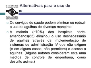 Alternativas para o uso de
agulhas
 Os serviços de saúde podem eliminar ou reduzir
o uso de agulhas de diversas maneiras.
 A maioria (~70%) dos hospitais norte-
americanos(83) eliminou o uso desnecessário
de agulhas através da implementação de
sistemas de administração IV que não exigem
(e em alguns casos, não permitem) o acesso a
agulhas. (Alguns autores consideram esta uma
medida de controle de engenharia, como
descrito acima.)
 