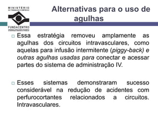 Alternativas para o uso de
agulhas
 Essa estratégia removeu amplamente as
agulhas dos circuitos intravasculares, como
aquelas para infusão intermitente (piggy-back) e
outras agulhas usadas para conectar e acessar
partes do sistema de administração IV.
 Esses sistemas demonstraram sucesso
considerável na redução de acidentes com
perfurocortantes relacionados a circuitos.
Intravasculares.
 