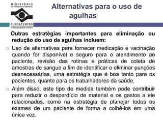 Alternativas para o uso de
agulhas
Outras estratégias importantes para eliminação ou
redução do uso de agulhas incluem:
 Uso de alternativas para fornecer medicação e vacinação
quando for disponível e seguro para o atendimento ao
paciente, revisão das rotinas e práticas de coleta de
amostras de sangue a fim de identificar e eliminar punções
desnecessárias, uma estratégia que é boa tanto para os
pacientes, quanto para os trabalhadores da saúde.
 Além disso, este tipo de medida também pode contribuir
para reduzir o desperdício de material e os gastos a ele
relacionados, como na estratégia de planejar todos os
exames de um paciente de forma a colhê-los em uma
única vez.
 