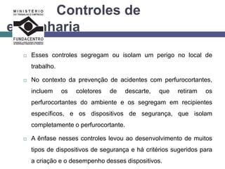 Controles de
engenharia
 Esses controles segregam ou isolam um perigo no local de
trabalho.
 No contexto da prevenção de acidentes com perfurocortantes,
incluem os coletores de descarte, que retiram os
perfurocortantes do ambiente e os segregam em recipientes
específicos, e os dispositivos de segurança, que isolam
completamente o perfurocortante.
 A ênfase nesses controles levou ao desenvolvimento de muitos
tipos de dispositivos de segurança e há critérios sugeridos para
a criação e o desempenho desses dispositivos.
 