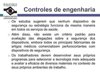 Controles de engenharia
 Os estudos sugerem que nenhum dispositivo de
segurança ou estratégia funciona da mesma maneira
em todos os serviços de saúde.
 Além disso, não existe um critério padrão para
avaliação das alegações sobre a segurança dos
dispositivos, embora todos os principais fabricantes de
artigos médicos comercializem perfurocortantes com
dispositivos de segurança.
 Os trabalhadores devem desenvolver seus próprios
programas para selecionar a tecnologia mais adequada
e avaliar a eficácia de diversos materiais no contexto de
seus próprios ambientes de trabalho.
 