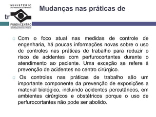 Mudanças nas práticas de
trabalho
 Com o foco atual nas medidas de controle de
engenharia, há poucas informações novas sobre o uso
de controles nas práticas de trabalho para reduzir o
risco de acidentes com perfurocortantes durante o
atendimento ao paciente. Uma exceção se refere à
prevenção de acidentes no centro cirúrgico.
 Os controles nas práticas de trabalho são um
importante componente da prevenção de exposições a
material biológico, incluindo acidentes percutâneos, em
ambientes cirúrgicos e obstétricos porque o uso de
perfurocortantes não pode ser abolido.
 