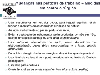 Mudanças nas práticas de trabalho – Medidas
em centro cirúrgico
 Usar instrumentos, em vez dos dedos, para segurar agulhas, retrair
tecidos e montar/desmontar agulhas e lâminas de bisturis;
 Anunciar verbalmente ao passar perfurocortantes;
 Evitar a passagem de instrumentos perfurocortantes de mão em mão,
usando uma bacia/ bandeja ou uma área de zona neutra;
 Usar métodos alternativos de corte, como dispositivos de
eletrocauterização cegos (blunt electrocautery) e a laser, quando
adequados;
 Substituir a cirurgia aberta por cirurgia endoscópica, quando possível;
 Usar lâminas de bisturi com ponta arredondada ao invés de lâminas
pontiagudas;
 Usar dois pares de luvas.
 O uso de agulhas de sutura cegas/rombas (blunt suture needles)
 