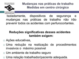 Mudanças nas práticas de trabalho
Medidas em centro cirúrgico
Isoladamente, dispositivos de segurança e
mudanças nas práticas de trabalho não irão
prevenir todos os acidentes com perfurocortantes.
Reduções significativas desses acidentes
também exigem:
 Ações educativas,
 Uma redução na realização de procedimentos
invasivos o máximo possível
 Um ambiente de trabalho seguro
 Uma relação trabalhador/paciente adequada.
 