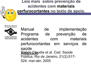 Leia mais sobre prevenção de
acidentes com materiais
perfurocortantes no texto de apoio.
Manual de implementação
Programa de prevenção de
acidentes com materiais
perfurocortantes em serviços de
saúde
AdaptadoOsório Claudia et al. Cad. Saúde
Pública, Rio de Janeiro, 21(2):517-
524, mar-abr, 2005
 