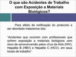 Para efeito de notificação do protocolo a
ser abordado trataremos dos:
“Acidentes que ocorrem com profissionais que
sofrem exposição a materiais biológicos com
risco de soroconversão pelos vírus da Aids (HIV),
Hepatite B (HBV) e Hepatite C (HCV), em seus
locais de trabalho”.
O que são Acidentes de Trabalho
com Exposição a Materiais
Biológicos?
 