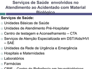 Serviços de Saúde envolvidos no
Atendimento ao Acidentado com Material
Biológico
Serviços de Saúde:
 Unidades Básicas de Saúde
 Unidades de Atendimento Pré-Hospitalar
 Centro de testagem e Aconselhamento – CTA
 Serviços de Atenção Especializada em DST/Aids/HVI
– SAE
 Unidades da Rede de Urgência e Emergência
 Hospitais e Maternidades
 Laboratórios
 Farmácias
 
