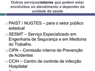 Outros serviços/setores que podem estar
envolvidos no atendimento a depender da
unidade de saúde
 PAIST / NUGTES – para o setor público
estadual
 SESMT – Serviço Especializado em
Engenharia de Segurança e em Medicina
do Trabalho.
 CIPA – Comissão interna de Prevenção
de Acidentes
 CCIH – Centro de controle de infecção
Hospitalar
 