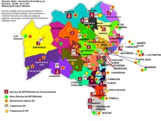 Atendimento básico HV
Tratamento HV
Tratamento IP HV
kkkkkkkkkkkk
kkkkkkkkkkkki
atabelakkkkkk
k
IBOTIRAMA
BARREIRAS
Luís
Eduardo
BOM JESUS DA
LAPA
S. Mª DA VITÓRIA
GUANAMBI
VITÓRIA DA
CONQUISTA
BRUMADO
IRECÊ
REMANSO
JUAZEIRO
PAULO AFONSO
R. DO
POMBAL
SERRINHA
ITAPETINGA
SEABRA
CRUZ DAS
ALMAS
CACHOEIRA
SALVADOR
L. DE FREITAS
VERA CRUZ
CANDEIAS
CAMAÇARI
SIMÕES
FILHO
JEQUIÉ
IPIAÚ
VALENÇA
ITABUNA
CAMACAN
ILHÉUS
CANAVIEIRAS
ITABELA
PORTO SEGURO
EUNÁPOLIS
TEIXEIRA DE
FREITAS
ITAMARAJU
MUCURI
Serviço de DST/HIV/aids em funcionamento
Novo Serviço de DST/HIV/aids
JACOBINA
FEIRA DE SANTANA
IPIRÁ
SENHOR DO BONFIM
CAMPO FORMOSO
ALAGOINHAS
CATU
SAJ
AMARGOSA
ITABERABA
RUY BARBOSA
Salvador, Bahia · Quarta-feira 26 de Março de
2014 Ano · XCVIII · No 21.387
RESOLUÇÃO CIB Nº 085/2014
Aprova a relação dos municípios prioritários e
elegíveis do Estado da Bahia, para receberem o
incentivo financeiro de custeio às ações de
vigilância, prevenção e controle das DST/HIV/Aids e
Hepatites Virais.
 
