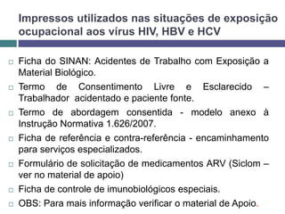 Impressos utilizados nas situações de exposição
ocupacional aos vírus HIV, HBV e HCV
 Ficha do SINAN: Acidentes de Trabalho com Exposição a
Material Biológico.
 Termo de Consentimento Livre e Esclarecido –
Trabalhador acidentado e paciente fonte.
 Termo de abordagem consentida - modelo anexo à
Instrução Normativa 1.626/2007.
 Ficha de referência e contra-referência - encaminhamento
para serviços especializados.
 Formulário de solicitação de medicamentos ARV (Siclom –
ver no material de apoio)
 Ficha de controle de imunobiológicos especiais.
 OBS: Para mais informação verificar o material de Apoio.
 