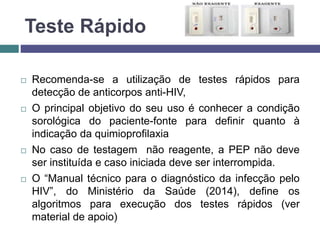 Teste Rápido
 Recomenda-se a utilização de testes rápidos para
detecção de anticorpos anti-HIV,
 O principal objetivo do seu uso é conhecer a condição
sorológica do paciente-fonte para definir quanto à
indicação da quimioprofilaxia
 No caso de testagem não reagente, a PEP não deve
ser instituída e caso iniciada deve ser interrompida.
 O “Manual técnico para o diagnóstico da infecção pelo
HIV”, do Ministério da Saúde (2014), define os
algoritmos para execução dos testes rápidos (ver
material de apoio)
 