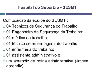Hospital do Subúrbio - SESMT
Composição da equipe do SESMT :
 04 Técnicos de Segurança do Trabalho;
 01 Engenheiro de Segurança do Trabalho;
 01 médico do trabalho;
 01 técnico de enfermagem do trabalho,
 01 enfermeira do trabalho;
 01 assistente administrativo e
 um aprendiz de rotina administrativa (Jovem
aprendiz).
 
