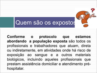 Conforme o protocolo que estamos
abordando a população exposta são todos os
profissionais e trabalhadores que atuam, direta
ou indiretamente, em atividades onde há risco de
exposição ao sangue e a outros materiais
biológicos, incluindo aqueles profissionais que
prestam assistência domiciliar e atendimento pré-
hospitalar.
Quem são os expostos
 