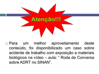  Para um melhor aproveitamento deste
conteúdo, foi disponibilizado um caso sobre
acidente de trabalho com exposição a materiais
biológicos na vídeo – aula: “ Roda de Conversa
sobre ADRT no SINAN”.
 