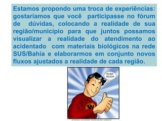 Estamos propondo uma troca de experiências:
gostaríamos que você participasse no fórum
de dúvidas, colocando a realidade de sua
região/município para que juntos possamos
visualizar a realidade do atendimento ao
acidentado com materiais biológicos na rede
SUS/Bahia e elaborarmos em conjunto novos
fluxos ajustados a realidade de cada região.
 