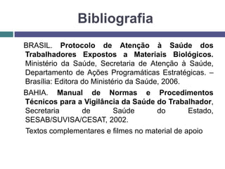 Bibliografia
BRASIL. Protocolo de Atenção à Saúde dos
Trabalhadores Expostos a Materiais Biológicos.
Ministério da Saúde, Secretaria de Atenção à Saúde,
Departamento de Ações Programáticas Estratégicas. –
Brasília: Editora do Ministério da Saúde, 2006.
BAHIA. Manual de Normas e Procedimentos
Técnicos para a Vigilância da Saúde do Trabalhador,
Secretaria de Saúde do Estado,
SESAB/SUVISA/CESAT, 2002.
Textos complementares e filmes no material de apoio
 