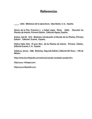Referencias
_____. 2001. Biblioteca de la agricultura. Idea Books, S. A., España.
Alonso de la Paz, Francisco J. e Isabel López Pérez 2000. Descubrir las
Plantas de Interior, Primera Edición. Editorial Ágata, España.
Antero, José M. 1974. Botánica: Introducción al Mundo de las Plantas, Primera
Edición. Editorial Everest, España.
Halina Heitz 1994. El gran libro de las Plantas de Interior. Primera Edición,
Editorial Everest, S. A. España
Salisbury, Jensen. 1988. Botánica, Segunda Edición, Editorial Mc Graw – Hill de
México.
http://articulos.infojardin.com/arbustos/acodo-acodado-acodos.htm
http/www. infoagro.com
http/www.infojardin.com
 