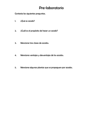 Pre-laboratorio
Contesta las siguientes preguntas.
1. ¿Qué es acodo?
2. ¿Cuál es el propósito de hacer un acodo?
3. Mencione tres clases de acodos.
4. Menciona ventajas y desventajas de los acodos.
5. Mencione algunas plantas que se propaguen por acodos.
 