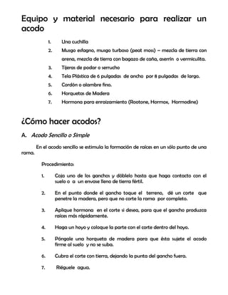 Equipo y material necesario para realizar un
acodo
1. Una cuchilla
2. Musgo esfagno, musgo turboso (peat moss) – mezcla de tierra con
arena, mezcla de tierra con bagazo de caña, aserrín o vermiculita.
3. Tijeras de podar o serrucho
4. Tela Plástica de 6 pulgadas de ancho por 8 pulgadas de largo.
5. Cordón o alambre fino.
6. Horquetas de Madera
7. Hormona para enraizamiento (Rootone, Hormox, Hormodine)
¿Cómo hacer acodos?
A. Acodo Sencillo o Simple
En el acodo sencillo se estimula la formación de raíces en un sólo punto de una
rama.
Procedimiento:
1. Coja uno de los ganchos y dóblelo hasta que haga contacto con el
suelo o a un envase lleno de tierra fértil.
2. En el punto donde el gancho toque el terreno, dé un corte que
penetre la madera, pero que no corte la rama por completo.
3. Aplique hormona en el corte si desea, para que el gancho produzca
raíces más rápidamente.
4. Haga un hoyo y coloque la parte con el corte dentro del hoyo.
5. Póngale una horqueta de madera para que ésta sujete el acodo
firme al suelo y no se suba.
6. Cubra el corte con tierra, dejando la punta del gancho fuera.
7. Riéguele agua.
 