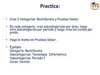 Practica:

• Crea 2 Categorías: Bachillerato y Pruebas Saber.

• En cada categoría, crea subcategorizas por área, luego
  otra subcategoriza por periodo y luego crea los cursos por
  grado.

• Haga lo mismo en Pruebas Saber.

• Ejemplo
  Categoría: Bachillerato
  Subcategoriza: Tecnologia Informatica
  Subcategoriza: Periodo 1
  Curso: Sextos
 