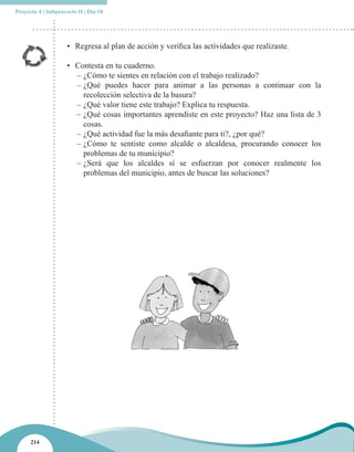 Proyecto 4 | Subproyecto II | Día 10




                     • Regresa al plan de acción y verifica las actividades que realizaste.

                     • Contesta en tu cuaderno.
                       – ¿Cómo te sientes en relación con el trabajo realizado?
                       – ¿Qué puedes hacer para animar a las personas a continuar con la
                         recolección selectiva de la basura?
                       – ¿Qué valor tiene este trabajo? Explica tu respuesta.
                       – ¿Qué cosas importantes aprendiste en este proyecto? Haz una lista de 3
                         cosas.
                       – ¿Qué actividad fue la más desafiante para ti?, ¿por qué?
                       – ¿Cómo te sentiste como alcalde o alcaldesa, procurando conocer los
                         problemas de tu municipio?
                       – ¿Será que los alcaldes sí se esfuerzan por conocer realmente los
                         problemas del municipio, antes de buscar las soluciones?




      214
 