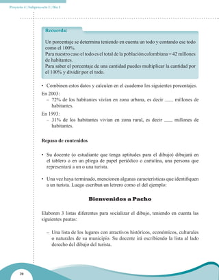 Proyecto 4 | Subproyecto I | Día 1




                       Recuerda:

                       Un porcentaje se determina teniendo en cuenta un todo y contando ese todo
                       como el 100%.
                       Para nuestro caso el todo es el total de la población colombiana = 42 millones
                       de habitantes.
                       Para saber el porcentaje de una cantidad puedes multiplicar la cantidad por
                       el 100% y dividir por el todo.

                     • Combinen estos datos y calculen en el cuaderno los siguientes porcentajes.
                     En 2003:
                       – 72% de los habitantes vivían en zona urbana, es decir            millones de
                         habitantes.
                     En 1993:
                       – 31% de los habitantes vivían en zona rural, es decir             millones de
                         habitantes.

                     Repaso de contenidos

                     • Su docente (o estudiante que tenga aptitudes para el dibujo) dibujará en
                       el tablero o en un pliego de papel periódico o cartulina, una persona que
                       representará a un o una turista.

                     • Una vez haya terminado, mencionen algunas características que identifiquen
                       a un turista. Luego escriban un letrero como el del ejemplo:

                                             Bienvenidos a Pacho

                     Elaboren 3 listas diferentes para socializar el dibujo, teniendo en cuenta las
                     siguientes pautas:

                        – Una lista de los lugares con atractivos históricos, económicos, culturales
                          o naturales de su municipio. Su docente irá escribiendo la lista al lado
                          derecho del dibujo del turista.




      20
 