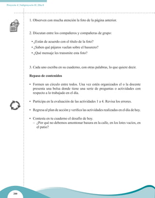 Proyecto 4 | Subproyecto II | Día 8




                     1. Observen con mucha atención la foto de la página anterior.


                     2. Discutan entre los compañeros y compañeras de grupo:

                       • ¿Están de acuerdo con el título de la foto?
                       • ¿Saben qué pájaros vuelan sobre el basurero?
                       • ¿Qué mensaje les transmite esta foto?



                     3. Cada uno escriba en su cuaderno, con otras palabras, lo que quiere decir.

                     Repaso de contenidos

                     • Formen un círculo entre todos. Una vez estén organizados el o la docente
                       presenta una bolsa donde tiene una serie de preguntas o actividades con
                       respecto a lo trabajado en el día.

                     • Participa en la evaluación de las actividades 1 a 4. Revisa los errores.

                     • Regresa al plan de acción y verifica las actividades realizadas en el día de hoy.

                     • Contesta en tu cuaderno el desafío de hoy.
                       – ¿Por qué no debemos amontonar basura en la calle, en los lotes vacíos, en
                         el patio?




      200
 