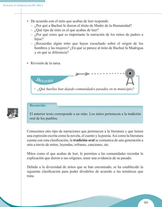 Proyecto 4 | Subproyecto III | Día 1




                     • De acuerdo con el mito que acabas de leer responde:
                       – ¿Por qué a Bachué le dieron el título de Madre de la Humanidad?
                       – ¿Qué tipo de mito es el que acabas de leer?
                       – ¿Por qué crees que es importante la narración de los mitos de padres a
                         hijos?
                       – ¿Recuerdas algún mito que hayas escuchado sobre el origen de los
                         hombres y las mujeres? ¿En qué se parece al mito de Bachué la Madrigua
                         y en qué se diferencia?

                     • Revisión de la tarea.




                           − ¿Qué huellas han dejado comunidades pasadas en tu municipio?



                       Recuerda:

                       El anterior texto corresponde a un mito. Los mitos pertenecen a la tradición
                       oral de los pueblos.


                     Conocemos otro tipo de narraciones que pertenecen a la literatura y que tienen
                     una expresión escrita como la novela, el cuento y la poesía. Así como la literatura
                     cuenta con esta clasificación, la tradición oral se comunica de una generación a
                     otra a través de mitos, leyendas, refranes, canciones, etc.

                     Mitos como el que acabas de leer, le permiten a las comunidades recordar la
                     explicación que dieron a sus orígenes, tener una evidencia de su pasado.

                     Debido a la diversidad de mitos que se han encontrado, se ha establecido la
                     siguiente clasificación para poder dividirlos de acuerdo a las temáticas que
                     trata.




                                                                                                           221
 