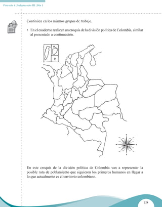 Proyecto 4 | Subproyecto III | Día 1




                     Continúen en los mismos grupos de trabajo.

                     • En el cuaderno realicen un croquis de la división política de Colombia, similar
                       al presentado a continuación.




                     En este croquis de la división política de Colombia van a representar la
                     posible ruta de poblamiento que siguieron los primeros humanos en llegar a
                     lo que actualmente es el territorio colombiano.




                                                                                                         229
 