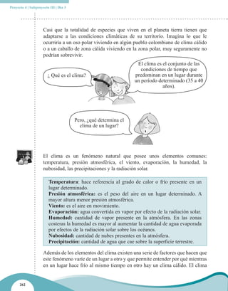 Proyecto 4 | Subproyecto III | Día 3




                     Casi que la totalidad de especies que viven en el planeta tierra tienen que
                     adaptarse a las condiciones climáticas de su territorio. Imagina lo que le
                     ocurriría a un oso polar viviendo en algún pueblo colombiano de clima cálido
                     o a un caballo de zona cálida viviendo en la zona polar, muy seguramente no
                     podrían sobrevivir.
                                                                  El clima es el conjunto de las
                                                                    condiciones de tiempo que
                        ¿ Qué es el clima?                       predominan en un lugar durante
                                                                 un período determinado (35 a 40
                                                                              años).




                                       Pero, ¿qué determina el
                                         clima de un lugar?




                     El clima es un fenómeno natural que posee unos elementos comunes:
                     temperatura, presión atmosférica, el viento, evaporación, la humedad, la
                     nubosidad, las precipitaciones y la radiación solar.

                        Temperatura: hace referencia al grado de calor o frío presente en un
                        lugar determinado.
                        Presión atmosférica: es el peso del aire en un lugar determinado. A
                        mayor altura menor presión atmosférica.
                        Viento: es el aire en movimiento.
                        Evaporación: agua convertida en vapor por efecto de la radiación solar.
                        Humedad: cantidad de vapor presente en la atmósfera. En las zonas
                        costeras la humedad es mayor al aumentar la cantidad de agua evaporada
                        por efectos de la radiación solar sobre los océanos.
                        Nubosidad: cantidad de nubes presentes en la atmósfera.
                        Precipitación: cantidad de agua que cae sobre la superficie terrestre.

                     Además de los elementos del clima existen una serie de factores que hacen que
                     este fenómeno varíe de un lugar a otro y que permite entender por qué mientras
                     en un lugar hace frío al mismo tiempo en otro hay un clima cálido. El clima


      262
 