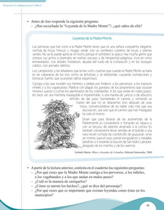 Proyecto 4 | Subproyecto I | Día 2




                     • Antes de leer responde la siguiente pregunta:
                       – ¿Has escuchado la “Leyenda de la Madre Monte”?, ¿qué sabes de ella?


                                                       Leyenda de la Madre Monte

                         Las personas que han visto a la Madre Monte dicen que es una señora corpulenta, elegante,
                         vestida de hojas frescas y musgo verde, con un sombrero cubierto de hojas y plumas
                         verdes. No se le puede apreciar el rostro porque el sombrero la opaca. Hay mucha gente que
                         conoce sus gritos o bramidos en noches oscuras y de tempestad peligrosa. Vive en sitios
                         enmarañados, con árboles frondosos, alejada del ruido de la civilización y en los bosques
                         cálidos, con animales dañinos.
                         Los campesinos y los leñadores que la han visto, cuentan que cuando la Madre Monte se baña
                         en las cabeceras de los ríos, estos se enturbian y se desbordan, causando inundaciones y
                         borracas fuertes que ocasionan daños espantosos.
                         Castiga a los que invaden sus terrenos y pelean por linderos; a los perversos, a los esposos
                         infieles y a los vagabundos. Maldice con plagas los ganados de los propietarios que usurpan
                         terrenos ajenos o cortan los alambrados de los colindantes. A los que andan en malos pasos,
                         les hace ver una montaña inasequible e impenetrable, o una maraña de juncos o de arbustos
                                                      difíciles de dar paso, borrándoles el camino y sintiendo un
                                                             mareo del que no se despiertan sino después de unas
                                                               horas, convenciéndose de no haber sido más que una
                                                                 alucinación, una vez que el camino que han trasegado
                                                                 ha sido el mismo.
                                                                Dicen que para librarse de las acometidas de la
                                                                Madremonte es conveniente ir fumando un tabaco o
                                                                con un bejuco de adorote amarrado a la cintura. Es
                                                                también conveniente llevar semillas en el bolsillo o una
                                                                vara recién cortada de cordoncillo de guayacán; sirve
                                                                así mismo, para el caso, portar escapularios y medallas
                                                                benditas o ir rezando la oración de San Isidro Labrador,
                                                                abogado de los montes y de los aserríos.
                                                         Galindo Martin. Mitos y leyendas de Colombia. Editorial Intermedio. 2000




                     • A partir de la lectura anterior, contesta en el cuaderno las siguientes preguntas:
                       – ¿Por qué crees que la Madre Monte castiga a los perversos, a los infieles,
                         a los vagabundos y a los que andan en malos pasos?
                       – ¿Cuál es la manera de castigarlos?
                       – ¿Cómo se narran los hechos?, ¿qué se dice del personaje?
                       – ¿Por qué crees que es importante que existan leyendas como éstas en los
                         municipios?

                                                                                                                           35
 