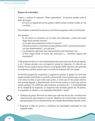 Proyecto 4 | Subproyecto I | Día 2




                     Repaso de contenidos

                     Vamos a realizar el concurso “Ruta exploradora”. Si quieren pueden salir al
                     patio de juegos.
                       – El curso se organizará en tres grupos, deben aclarar cuántas rondas se van
                          a realizar.

                     Previamente su docente ha puesto en una bolsa preguntas sobre el municipio.

                     Por ejemplo:
                       – Si un turista se encuentra en el centro del municipio, ¿cómo hace para
                          llegar hasta nuestra escuela?
                       – ¿Con qué otros municipios limita el nuestro?
                       – ¿Nuestra escuela se encuentra en zona urbana o rural?, ¿de qué municipio?,
                          ¿en qué departamento?, ¿en qué país?
                       – Los productos agrícolas más representativos del municipio son…
                       – ¿Cómo llegar desde el centro del municipio a… (distintos lugares del
                          municipio)?

                     Cada grupo enviará un o una representante para que tome una de las preguntas,
                     y en 1 minuto prepare con su respectivo grupo la respuesta. Al cabo de ese
                     minuto los tres grupos hacen silencio (si un grupo habla mientras otro presenta
                     su respuesta, perderá puntos) para escuchar la respuesta del otro grupo.

                     Su docente juzgará las respuestas y asignará los puntos al grupo, los otros dos
                     grupos pueden manifestar su acuerdo o desacuerdo con los puntos que se asigne
                     a los otros (la idea es que todos sean justos, si creen que el otro grupo merece
                     más puntaje díganlo y arguméntenlo, de la misma manera si creen que merece
                     menos puntaje). Se calificará cada respuesta con puntos de 1 a 10 dependiendo
                     de la calidad de la respuesta. La respuesta más acertada ganará los 10 puntos,
                     si se quedan en silencio y no responden obtendrán 1 punto.

                     • Trabajen en grupo. Revisen los mitos que cada uno ha escrito, socialicen las
                       observaciones para mejorar el escrito. Realicen las correcciones necesarias
                       para participar en la evaluación de las actividades desarrolladas durante el día.

                     • Regresen al plan de acción y verifiquen las actividades realizadas en esta
                       segunda etapa.



      40
 