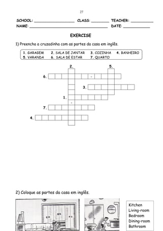 27

SCHOOL: __________________ CLASS: ________ TEACHER: __________
NAME: ___________________________________ DATE: ____________

                               EXERCISE

1) Preencha a cruzadinha com as partes da casa em inglês.

    1. GARAGEM      2. SALA DE JANTAR     3. COZINHA     4. BANHEIRO
    5. VARANDA      6. SALA DE ESTAR      7. QUARTO

                               2.                   5.

               6.                         -


                                     3.

                          1.
                               -
               7.

        4.




2) Coloque as partes da casa em inglês.


                                                              Kitchen
                                                              Living-room
                                                              Bedroom
                                                              Dining-room
                                                              Bathroom
 