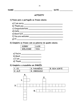 38

NAME: ___________________________________ DATE: ____________


                             ACTIVITY

 1) Passe para o português as frases abaixo.

   a) I am sorry _________________________________
   b) Thank you _________________________________
   c) Congratulations _____________________________
   d) Hello _____________________________________
   e) Good luck __________________________________
   f) You are welcome _____________________________
   g) Hi _______________________________________

 2) Complete as frases com as palavras do quadro abaixo.

              SORRY              LUCK
              WELCOME            YOU

    a) You’re _________________
    b) Good __________________
    c) I am __________________
    d) Thank _________________

 3) Complete a cruzadinha em INGLÊS.
     1. OI               3. PARABÉNS           5. BOA SORTE
     2. ALÔ              4. OBRIGADO

                   4.
                                        2.
              1.

      3.

                   --       5.                 --
 