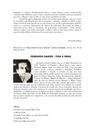 apagando as chamas. Imediatamente põe-se a bater palmas, muito compenetrada,
cantando num balbucio, a que os pais se juntam, discretos: "parabéns pra você, parabéns
pra você..." Depois a mãe recolhe as velas, torna a guardá-las na bolsa.
A negrinha agarra finalmente o bolo com as duas mãos sôfregas e põe-se a comê-
lo. A mulher está olhando para ela com ternura – ajeita-lhe a fitinha no cabelo crespo,
limpa o farelo de bolo que lhe cai ao colo. O pai corre os olhos pelo botequim satisfeito,
como a se convencer intimamente do sucesso da celebração. Dá comigo de súbito, a
observá-lo, nossos olhos se encontram, ele se perturba, constrangido -- vacila, ameaça
abaixar a cabeça, mas acaba sustentando o olhar e enfim se abre num sorriso. Assim eu
quereria minha última crônica: que fosse pura como esse sorriso.
Fernando Sabino
Disponível em: http://intervox.nce.ufrj.br/~jobis/s-ult.html. Acesso em: 18 de
Maio de 2012.
Fernando Sabino - Vida e obra
Fernando Tavares Sabino nasceu em Belo Horizonte em
1923. Tradutor de Flaubert e Henry James, entre outros,
Fernando Sabino, desde sua estréia em 1941, vem escrevendo
contos, novelas, crônicas, romances e biografias. Trabalhou
como jornalista e, durante o período em que teve uma
importante editora, publicou livros de escritores brasileiros do
porte de Clarice Lispector, Carlos Drummond de Andrade,
Vinícius de Moraes, Rachel de Queiroz e Autran Dourado,
além da obra de Gabriel García Márquez e Mario Vargas
Llosa. Através de um estilo ágil e direto, que confere a seus
escritos um tom quase que de confidência oral, várias situações do cotidiano vão surgindo
repletas de vibração e absurdo. A ausência de sentido das coisas, entretanto, aparece em
inúmeras variações entre dois extremos: do aspecto noturno da inutilidade, que leva à
fragilidade e à solidão humanas, ao diurno, no qual o cotidiano é visto como propiciador
do cômico. Dele, já foi dito ser um "Kafka de eletricidade positiva", ou seja, um escritor
para o qual o mundo só é suportável, e até mesmo divertido, justamente pelo absurdo
que lhe é inerente.
Obras:
Os Grilos não Cantam Mais (1941)
A Marca (1944)
A Cidade Vazia, Medo em Nova York (1950)
A Vida Real (1952)
O Encontro Marcado (1956)
 