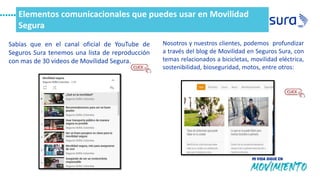 Elementos comunicacionales que puedes usar en Movilidad
Segura
Sabías que en el canal oficial de YouTube de
Seguros Sura tenemos una lista de reproducción
con mas de 30 videos de Movilidad Segura.
Nosotros y nuestros clientes, podemos profundizar
a través del blog de Movilidad en Seguros Sura, con
temas relacionados a bicicletas, movilidad eléctrica,
sostenibilidad, bioseguridad, motos, entre otros:
 