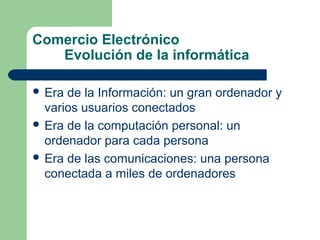 Comercio Electrónico
Evolución de la informática
 Era

de la Información: un gran ordenador y
varios usuarios conectados
 Era de la computación personal: un
ordenador para cada persona
 Era de las comunicaciones: una persona
conectada a miles de ordenadores

 