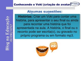 Histórias: Criar um Voki para contar uma
história, para apresentar o seu final ou ainda
para recontar uma história que foi
apresentada na aula. A história, o final ou o
reconto pode ser escrita(o), ou gravado no
próprio programa ou em formato mp3.
Histórias: Criar um Voki para contar uma
história, para apresentar o seu final ou ainda
para recontar uma história que foi
apresentada na aula. A história, o final ou o
reconto pode ser escrita(o), ou gravado no
próprio programa ou em formato mp3.
Conhecendo o Voki (criação de avatar)
 