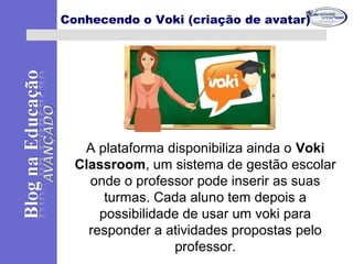 A plataforma disponibiliza ainda o Voki
Classroom, um sistema de gestão escolar
onde o professor pode inserir as suas
turmas. Cada aluno tem depois a
possibilidade de usar um voki para
responder a atividades propostas pelo
professor.
Conhecendo o Voki (criação de avatar)
 